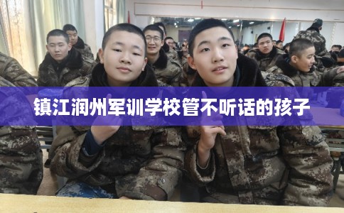 镇江润州军训学校管不听话的孩子