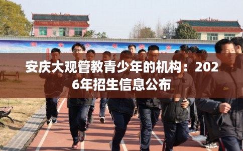 安庆大观管教青少年的机构：2026年招生信息公布