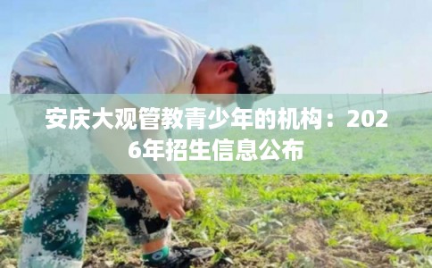 安庆大观管教青少年的机构：2026年招生信息公布