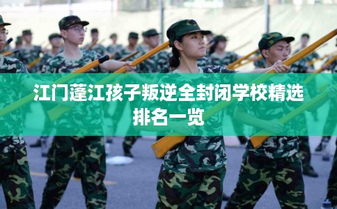 江门蓬江孩子叛逆全封闭学校精选排名一览 江门蓬江孩子叛逆全封闭学校精选排名一览