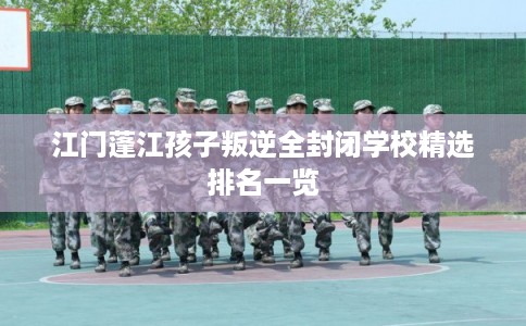 江门蓬江孩子叛逆全封闭学校精选排名一览 江门蓬江孩子叛逆全封闭学校精选排名一览