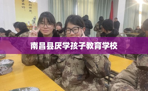 南昌县厌学孩子教育学校 南昌县厌学孩子教育学校