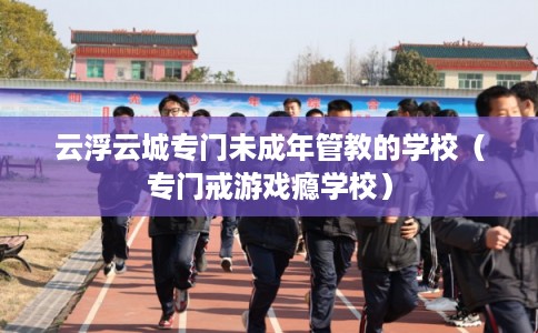 云浮云城专门未成年管教的学校（专门戒游戏瘾学校）