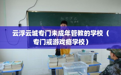 云浮云城专门未成年管教的学校（专门戒游戏瘾学校）