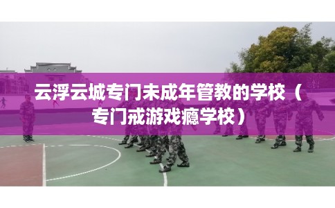 云浮云城专门未成年管教的学校（专门戒游戏瘾学校）