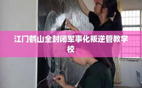 江门鹤山全封闭军事化叛逆管教学校