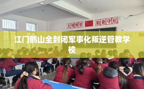 江门鹤山全封闭军事化叛逆管教学校