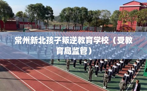 常州新北孩子叛逆教育学校(受教育局监管) 常州新北孩子叛逆教育学校(受教育局监管)