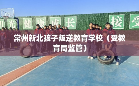 常州新北孩子叛逆教育学校（受教育局监管）