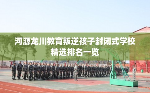 河源龙川教育叛逆孩子封闭式学校精选排名一览