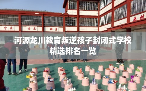 河源龙川教育叛逆孩子封闭式学校精选排名一览