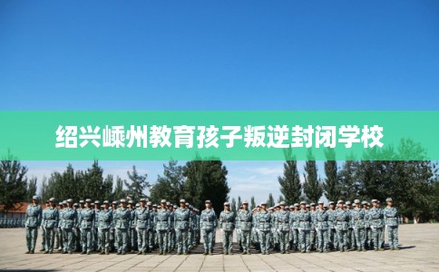 绍兴嵊州教育孩子叛逆封闭学校