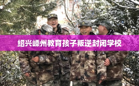 绍兴嵊州教育孩子叛逆封闭学校