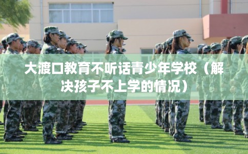 大渡口教育不听话青少年学校（解决孩子不上学的情况）