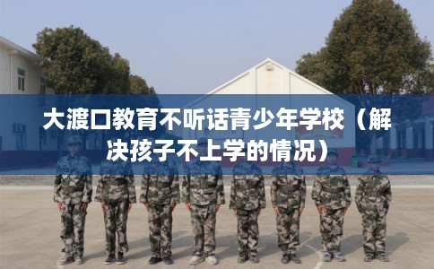 大渡口教育不听话青少年学校（解决孩子不上学的情况）