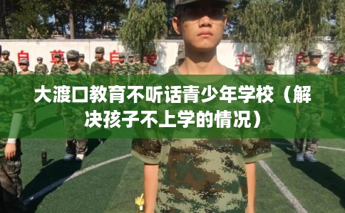 大渡口教育不听话青少年学校（解决孩子不上学的情况）