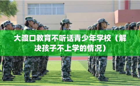 大渡口教育不听话青少年学校（解决孩子不上学的情况）