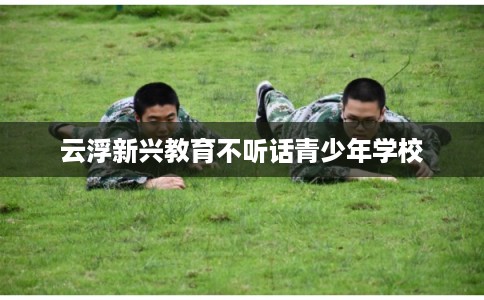 云浮新兴教育不听话青少年学校