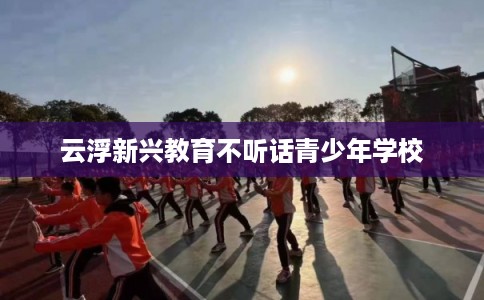 云浮新兴教育不听话青少年学校