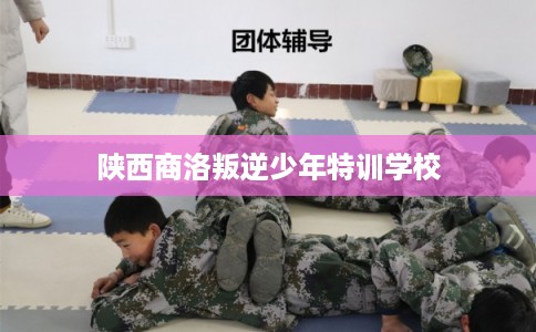 陕西商洛叛逆少年特训学校