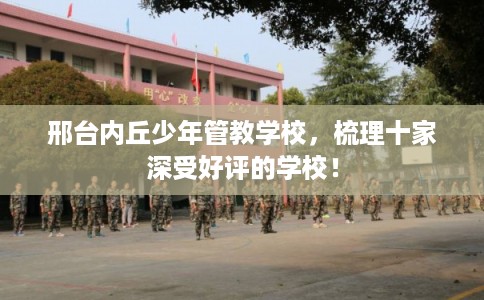 邢台内丘少年管教学校，梳理十家深受好评的学校！