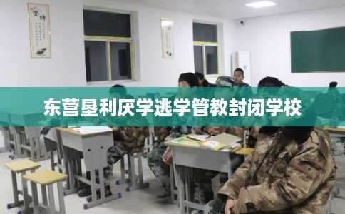 东营垦利厌学逃学管教封闭学校