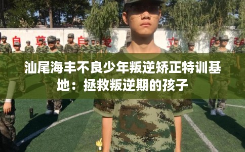 汕尾海丰不良少年叛逆矫正特训基地：拯救叛逆期的孩子