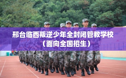邢台临西叛逆少年全封闭管教学校（面向全国招生）