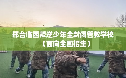 邢台临西叛逆少年全封闭管教学校（面向全国招生）