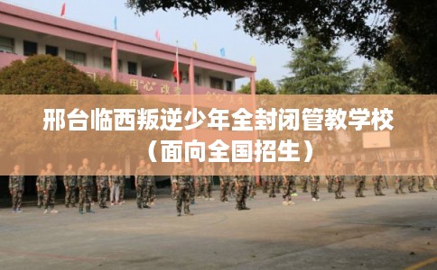 邢台临西叛逆少年全封闭管教学校（面向全国招生）