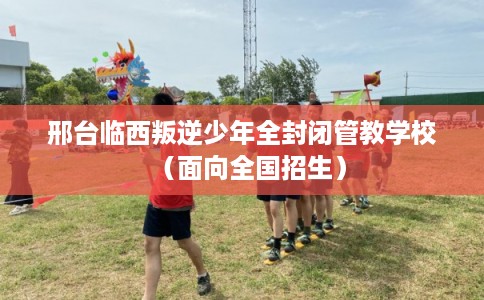 邢台临西叛逆少年全封闭管教学校（面向全国招生）