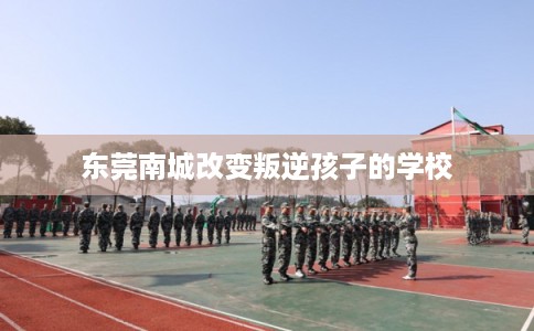 东莞南城改变叛逆孩子的学校