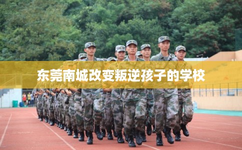 东莞南城改变叛逆孩子的学校