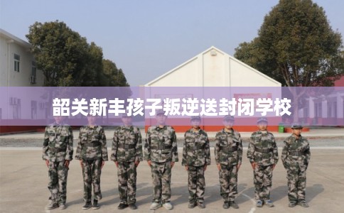 韶关新丰孩子叛逆送封闭学校