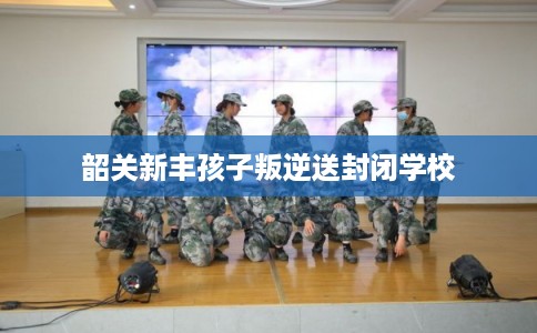 韶关新丰孩子叛逆送封闭学校