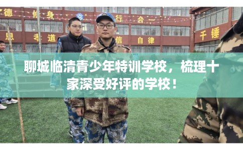 聊城临清青少年特训学校，梳理十家深受好评的学校！