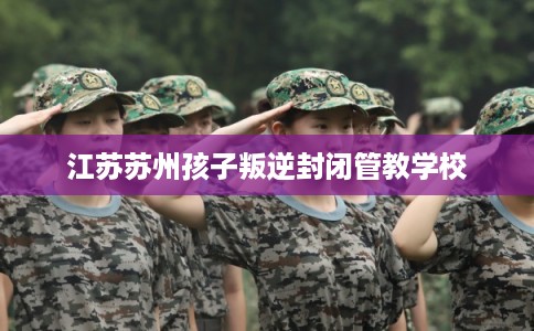 江苏苏州孩子叛逆封闭管教学校 江苏苏州孩子叛逆封闭管教学校