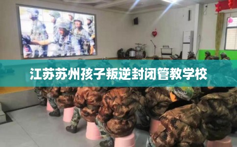 江苏苏州孩子叛逆封闭管教学校