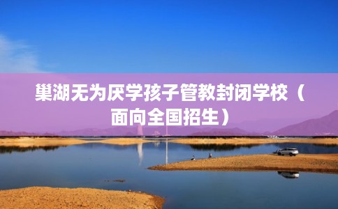 巢湖无为厌学孩子管教封闭学校（面向全国招生）