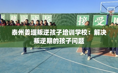 泰州姜堰叛逆孩子培训学校:解决叛逆期的孩子问题 泰州姜堰叛逆孩子培训学校:解决叛逆期的孩子问题