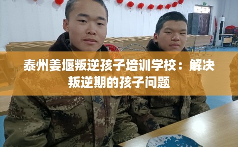 泰州姜堰叛逆孩子培训学校：解决叛逆期的孩子问题