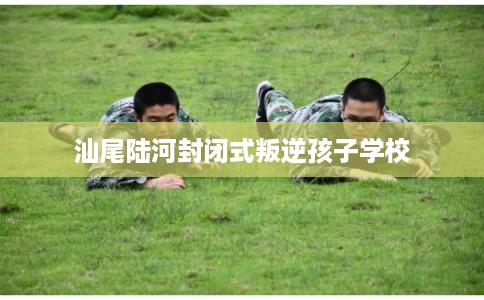 汕尾陆河封闭式叛逆孩子学校