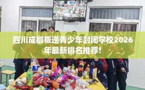 四川成都叛逆青少年封闭学校2026年最新排名推荐!