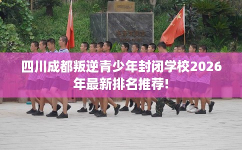 四川成都叛逆青少年封闭学校2026年最新排名推荐!