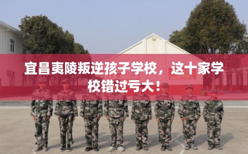 宜昌夷陵叛逆孩子学校，这十家学校错过亏大！