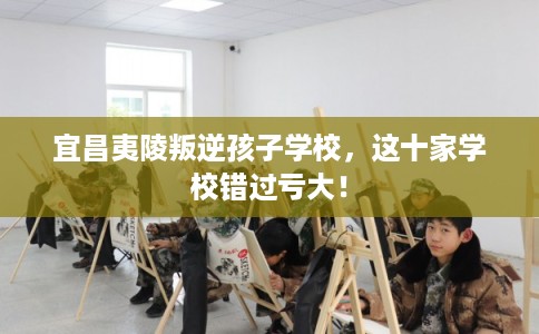 宜昌夷陵叛逆孩子学校，这十家学校错过亏大！