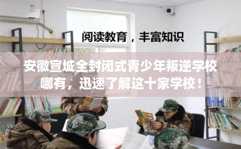 安徽宣城全封闭式青少年叛逆学校哪有,迅速了解这十家学校! 安徽宣城全封闭式青少年叛逆学校哪有,迅速了解这十家学校!