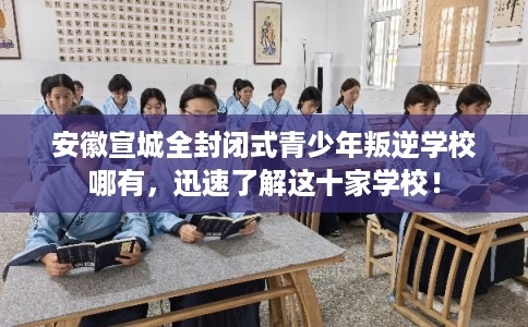 安徽宣城全封闭式青少年叛逆学校哪有，迅速了解这十家学校！