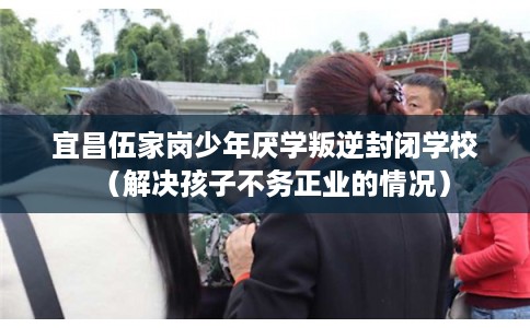宜昌伍家岗少年厌学叛逆封闭学校（解决孩子不务正业的情况）