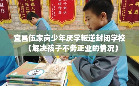 宜昌伍家岗少年厌学叛逆封闭学校（解决孩子不务正业的情况）